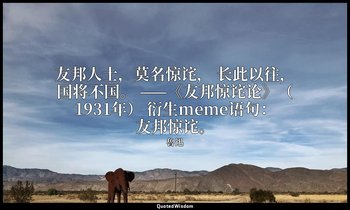 友邦人士，莫名惊诧， 长此以往，国将不国。 ——《友邦惊诧论》（1931年） 衍生meme语句：友邦惊诧。 — 魯迅