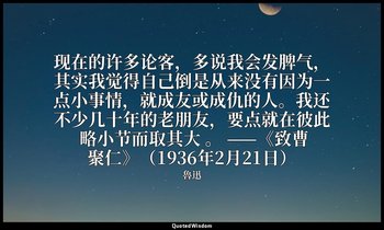 现在的许多论客，多说我会发脾气，其实我觉得自己倒是从来没有因为一点小事情，就成友或成仇的人。我还不少几十年的老朋友，要点就在彼此 略小节而取其大 。 ——《致曹 — 魯迅