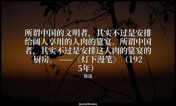 所谓中国的文明者，其实不过是安排给阔人享用的人肉的筵宴。所谓中国者，其实不过是安排这人肉的筵宴的厨房。 ——《灯下漫笔》（1925年） — 魯迅