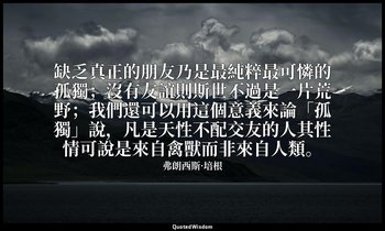 缺乏真正的朋友乃是最純粹最可憐的孤獨；沒有友誼則斯世不過是一片荒野；我們還可以用這個意義來論「孤獨」說，凡是天性不配交友的人其性情可說是來自禽獸而非來自人類。 — 弗朗西斯·培根
