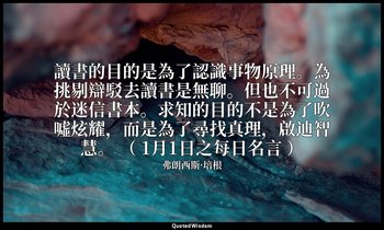 讀書的目的是為了認識事物原理。為挑剔辯駁去讀書是無聊。但也不可過於迷信書本。求知的目的不是為了吹噓炫耀，而是為了尋找真理，啟迪智慧。 （ 1月1日之每日名言 ） — 弗朗西斯·培根