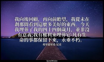 我向後回顧，再向前瞻望，我從未在剎那間看到這麼多美好的東西。今天我埋葬了我的四十四個歲月，並非沒有意義;我有權利來埋葬它-凡有生命的事都保留下來，永垂不朽。 — 弗里德里希·尼采