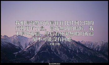 我相信靜默的祈禱往往比任何公開的行動更有力量。當我無助的時候，我不停地祈禱，堅信着純潔無暇的祈禱絕不可能沒有回應。 — 圣雄甘地