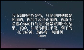 我所謂的超然是指，只要你的動機是純潔的，你的手段是正確的，你就不必擔心你的行為是否能帶來期盼的結果。真的，如果你關注手段，剩下的托付給神，最終會一切順利。 — 圣雄甘地