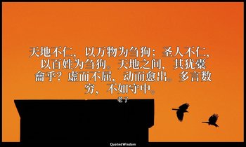 天地不仁，以万物为刍狗；圣人不仁，以百姓为刍狗。天地之间，其犹橐龠乎？虚而不屈，动而愈出。多言数穷，不如守中。 — 老子