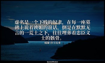 虚名是一个下贱的奴隶，在每一座墓碑上说着谀媚的诳话，倒是在默默无言的一荒土之下，往往埋葬着忠臣义士的骸骨。 — 威廉·莎士比亚