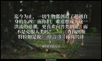 迄今为止，一切生物都创造了超越自身的东西：而你们，难道想成为这一洪流的退潮，更喜欢向兽类倒退，而不是克服人类吗？ ——《查拉图斯特拉如是说》-序言-3（孙周兴译 — 弗里德里希·尼采