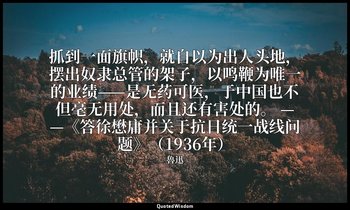 抓到一面旗帜，就自以为出人头地，摆出奴隶总管的架子，以鸣鞭为唯一的业绩——是无药可医，于中国也不但毫无用处，而且还有害处的。 ——《答徐懋庸并关于抗日统一战线问 — 魯迅