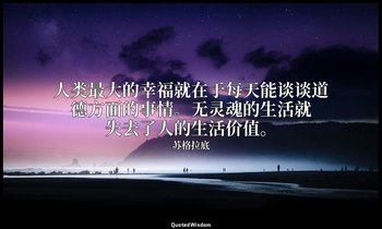 人类最大的幸福就在于每天能谈谈道德方面的事情。无灵魂的生活就失去了人的生活价值。 — 苏格拉底