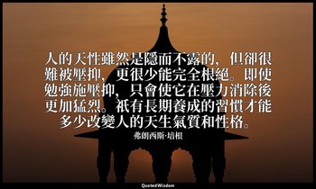 人的天性雖然是隱而不露的，但卻很難被壓抑，更很少能完全根絕。即使勉強施壓抑，只會使它在壓力消除後更加猛烈。祇有長期養成的習慣才能多少改變人的天生氣質和性格。 — 弗朗西斯·培根