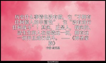 历史什么事情也没有做，它“不拥有任何惊人的丰富性”，它“没有进行任何战斗”！其实，正是人，现实的、活生生的人在创造这一切，拥有这一切并且进行战斗。 ——《神圣家 — 卡爾·馬克思