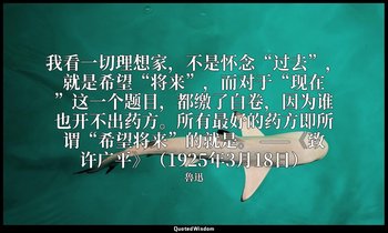 我看一切理想家，不是怀念“过去”，就是希望“将来”，而对于“现在”这一个题目，都缴了白卷，因为谁也开不出药方。所有最好的药方即所谓“希望将来”的就是。 ——《致 — 魯迅