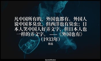 凡中国所有的，外国也都有。外国人说中国多臭虫，但西洋也有臭虫；日本人笑中国人好弄文字，但日本人也一样的弄文字。 ——《外国也有》（1933年） — 魯迅