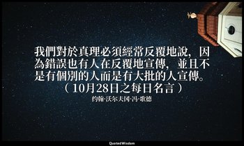 我們對於真理必須經常反覆地說，因為錯誤也有人在反覆地宣傳，並且不是有個別的人而是有大批的人宣傳。 （ 10月28日之每日名言 ） — 约翰·沃尔夫冈·冯·歌德