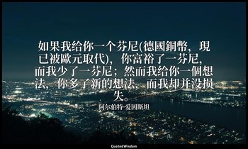 如果我给你一个芬尼(德國銅幣，現已被歐元取代)，你富裕了一芬尼，而我少了一芬尼；然而我给你一個想法，你多了新的想法，而我却并没损失。 — 阿尔伯特·爱因斯坦