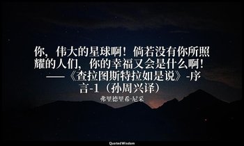 你，伟大的星球啊！倘若没有你所照耀的人们，你的幸福又会是什么啊！ ——《查拉图斯特拉如是说》-序言-1（孙周兴译） — 弗里德里希·尼采