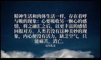精神生活和肉体生活一样，存在着呼与吸的现象：心要吸收另一颗心的感情，将之融汇之后，以更丰富的感情回报对方。人类若没有这种美妙的现象，内心便没有活力，缺乏空气，只 — 巴尔扎克
