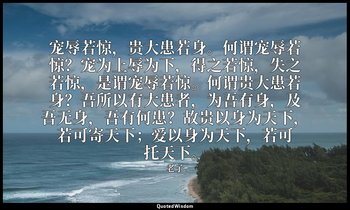 宠辱若惊，贵大患若身。何谓宠辱若惊？宠为上辱为下，得之若惊，失之若惊，是谓宠辱若惊。何谓贵大患若身？吾所以有大患者，为吾有身，及吾无身，吾有何患？故贵以身为天下 — 老子