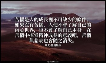 苦惱是人的成長裡不可缺少的條件。如果沒有苦惱，人便不會了解自己的內心世界，也不會了解自己本身。在苦惱中探索精神成長的意義吧，苦惱與悲哀也會隨之消失。 — 列夫·托爾斯泰