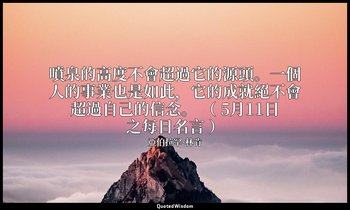 噴泉的高度不會超過它的源頭。一個人的事業也是如此，它的成就絕不會超過自己的信念。 （ 5月11日之每日名言 ） — 亞伯拉罕·林肯