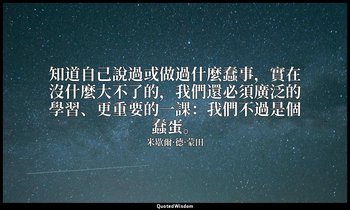 知道自己說過或做過什麼蠢事，實在沒什麼大不了的，我們還必須廣泛的學習、更重要的一課：我們不過是個蠢蛋。 — 米歇爾·德·蒙田