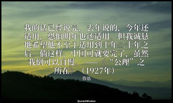 我的话已经说完，去年说的，今年还适用，恐怕明年也还适用。但我诚恳地希望他不至于适用到十年二十年之后。倘这样，中国可就要完了，虽然我倒可以自慢。 ——《“公理”之 — 魯迅