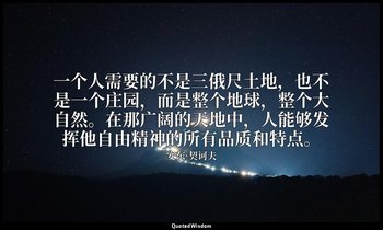 一个人需要的不是三俄尺土地，也不是一个庄园，而是整个地球，整个大自然。在那广阔的天地中，人能够发挥他自由精神的所有品质和特点。 — 安东·契诃夫