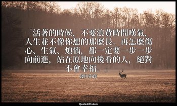 「活著的時候，不要浪費時間嘆氣，人生並不像你想的那麼長。再怎麼傷心、生氣、煩惱，都一定要一步一步向前進，站在原地向後看的人，絕對不會幸福。」 — 淺田次郎