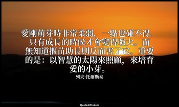 愛剛萌芽時非常柔弱，一點也碰不得。只有成長的時候才會變得強大。而無知道揠苗助長則反而害了它。重要的是：以智慧的太陽來照顧，來培育愛的小芽。 — 列夫·托爾斯泰