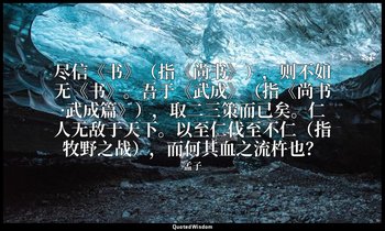 尽信《书》（指《尚书》），则不如无《书》。吾于《武成》（指《尚书·武成篇》），取二三策而已矣。仁人无敌于天下。以至仁伐至不仁（指牧野之战），而何其血之流杵也？ — 孟子
