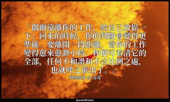 「偶爾遠離你的工作，給自己放鬆一下；回來的時候，你的判斷會變得更準確。要離開一段距離，當你的工作變得愈來愈渺小時，你便可看清它的全部，任何不和諧和不合比例之處， — 列奥纳多·达·芬奇