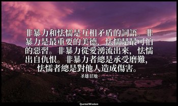 非暴力和怯懦是互相矛盾的詞語。非暴力是最重要的美德，怯懦是最可怕的惡習。非暴力從愛湧流出來，怯懦出自仇恨。非暴力者總是承受磨難，怯懦者總是對他人造成傷害。 — 圣雄甘地