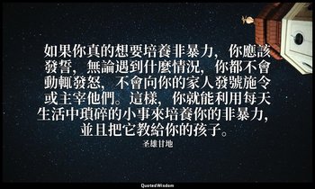 如果你真的想要培養非暴力，你應該發誓，無論遇到什麼情況，你都不會動輒發怒，不會向你的家人發號施令或主宰他們。這樣，你就能利用每天生活中瑣碎的小事來培養你的非暴力 — 圣雄甘地