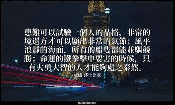 患難可以試驗一個人的品格，非常的境遇方才可以顯出非常的氣節；風平浪靜的海面，所有的船隻都能並驅競勝；命運的鐵拳擊中要害的時候，只有大勇大智的人才能夠處之泰然。 — 威廉·莎士比亚