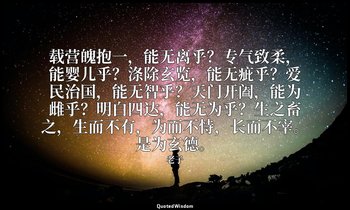 载营魄抱一，能无离乎？专气致柔，能婴儿乎？涤除玄览，能无疵乎？爱民治国，能无智乎？天门开阖，能为雌乎？明白四达，能无为乎？生之畜之，生而不有，为而不恃，长而不宰 — 老子