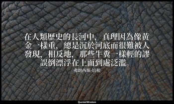 在人類歷史的長河中，真理因為像黃金一樣重，總是沉於河底而很難被人發現，相反地，那些牛糞一樣輕的謬誤倒漂浮在上面到處泛濫。 — 弗朗西斯·培根
