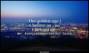 The golden age is before us , not behind us . — 翻译 ：黄金时代在我们面前而不在我们背后。 马克·吐温