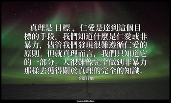 真理是 目標 ，仁愛是達到這個目標的手段。我們知道什麽是仁愛或非暴力，儘管我們發現很難遵循仁愛的原則。但就真理而言，我們只知道它的一部分。人很難像完全做到非暴力 — 圣雄甘地