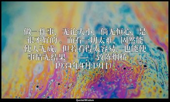 做一件事，无论大小，倘无恒心，是很不好的 。而看一切太难，固然能使人无成，但若看得太容易，也能使事情无结果。 ——《致陈烟桥》（1934年4月19日） — 魯迅