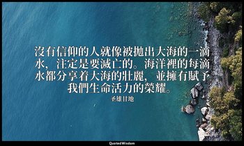 沒有信仰的人就像被拋出大海的一滴水，注定是要滅亡的。海洋裡的每滴水都分享着大海的壯麗，並擁有賦予我們生命活力的榮耀。 — 圣雄甘地