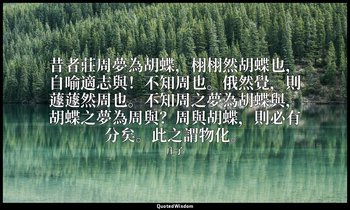 昔者莊周夢為胡蝶，栩栩然胡蝶也，自喻適志與！不知周也。俄然覺，則蘧蘧然周也。不知周之夢為胡蝶與，胡蝶之夢為周與？周與胡蝶，則必有分矣。此之謂物化。 — 庄子