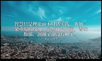 智慧只是理论而不付诸实践，犹如一朵重瓣的玫瑰，虽然花色艳丽，香味馥郁，凋谢了却没有种子。 — 亚瑟·叔本华
