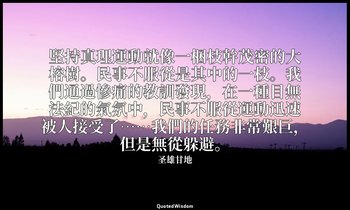 堅持真理運動就像一梱枝幹茂密的大榕樹。民事不服從是其中的一枝。我們通過慘痛的教訓發現，在一種目無法紀的氣氛中，民事不服從運動迅速被人接受了……我們的任務非常艱巨 — 圣雄甘地