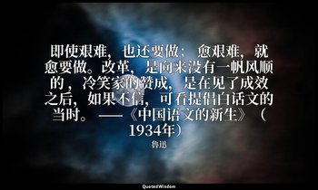 即使艰难，也还要做； 愈艰难，就愈要做。改革，是向来没有一帆风顺的 ，冷笑家的赞成，是在见了成效之后，如果不信，可看提倡白话文的当时。 ——《中国语文的新生》（ — 魯迅