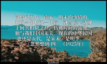试将记五代，南宋，明末的事情的，和现今的状况一比较，就当惊心动魄于何其相似之甚，仿佛时间的流驶，独与我们中国无关。现在的中华民国也还是五代，是宋末，是明季。 — — 魯迅