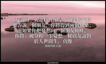 友誼的一大奇特作用是：如果你把快樂告訴一個朋友，你將得到兩個快樂；而如果你把憂愁向一個朋友傾吐，你將；被分掉一半憂愁。秘以友誼對於人世間生，真像 — 弗朗西斯·培根