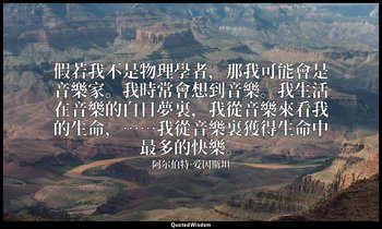 假若我不是物理學者，那我可能會是音樂家。我時常會想到音樂。我生活在音樂的白日夢裏，我從音樂來看我的生命，……我從音樂裏獲得生命中最多的快樂。 — 阿尔伯特·爱因斯坦