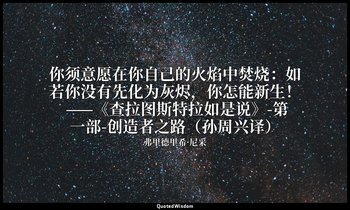 你须意愿在你自己的火焰中焚烧：如若你没有先化为灰烬，你怎能新生！ ——《查拉图斯特拉如是说》-第一部-创造者之路（孙周兴译） — 弗里德里希·尼采