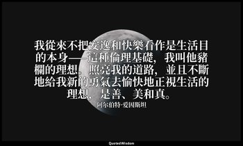 我從來不把安逸和快樂看作是生活目的本身——這種倫理基礎，我叫他豬欄的理想。照亮我的道路，並且不斷地給我新的勇氣去愉快地正視生活的理想，是善、美和真。 — 阿尔伯特·爱因斯坦