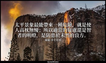 太平景象最能帶來一種危險，就是使人高枕無懮；所以適當的疑慮還是智者的明燈，是防患於未然的良方。 — 威廉·莎士比亚